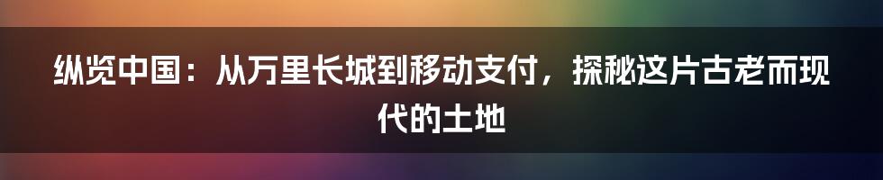 纵览中国:从万里长城到移动支付,探秘这片古老而现代的土地
