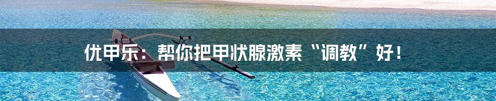 优甲乐:帮你把甲状腺激素“调教”好!
