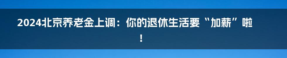 2024北京养老金上调:你的退休生活要“加薪”啦!