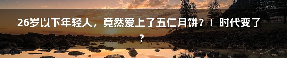 26岁以下年轻人,竟然爱上了五仁月饼?!时代变了?