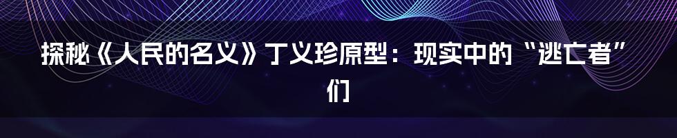 探秘《人民的名义》丁义珍原型:现实中的“逃亡者”们