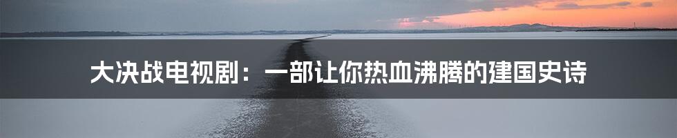 大决战电视剧:一部让你热血沸腾的建国史诗