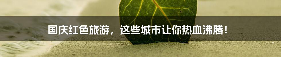 国庆红色旅游,这些城市让你热血沸腾!