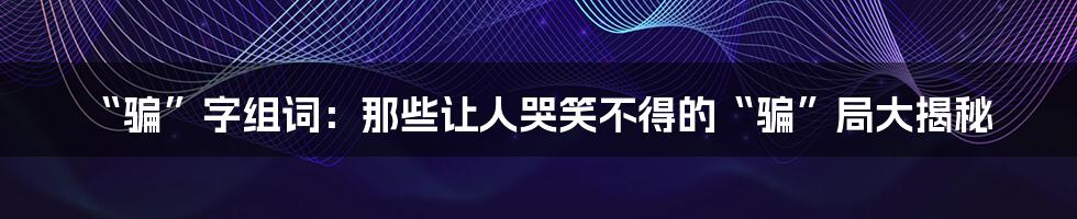 “骗”字组词:那些让人哭笑不得的“骗”局大揭秘