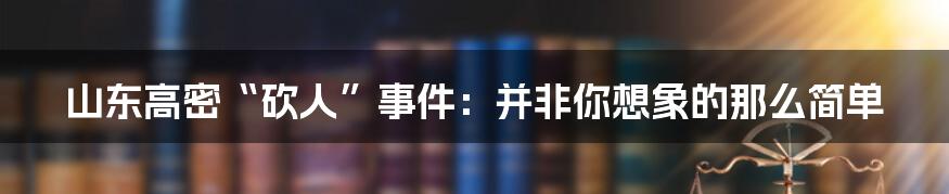 山东高密“砍人”事件:并非你想象的那么简单