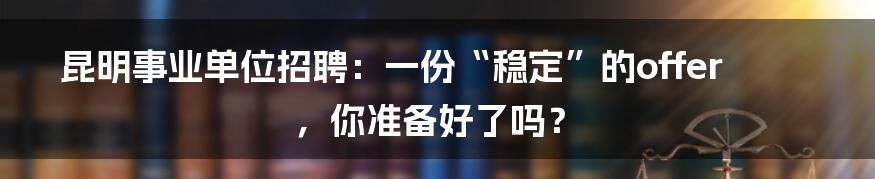 昆明事业单位招聘：一份“稳定”的offer，你准备好了吗？