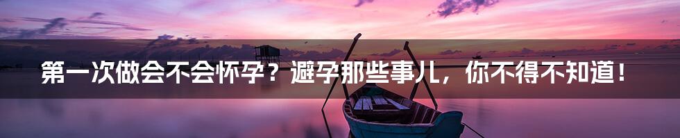 第一次做会不会怀孕?避孕那些事儿,你不得不知道!