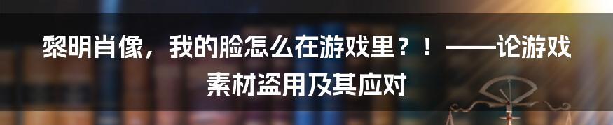 黎明肖像,我的脸怎么在游戏里?!——论游戏素材盗用及其应对