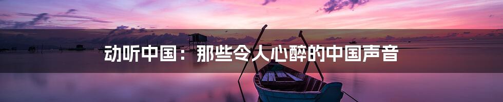 动听中国:那些令人心醉的中国声音