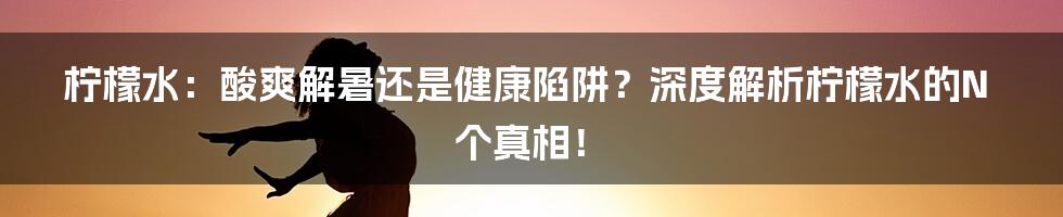 柠檬水:酸爽解暑还是健康陷阱?深度解析柠檬水的N个真相!