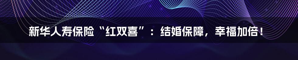 新华人寿保险“红双喜”:结婚保障,幸福加倍!