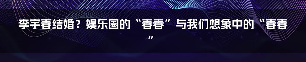 李宇春结婚?娱乐圈的“春春”与我们想象中的“春春”