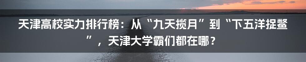 天津高校实力排行榜:从“九天揽月”到“下五洋捉鳖”,天津大学霸们都在哪?