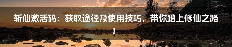 斩仙激活码:获取途径及使用技巧,带你踏上修仙之路!
