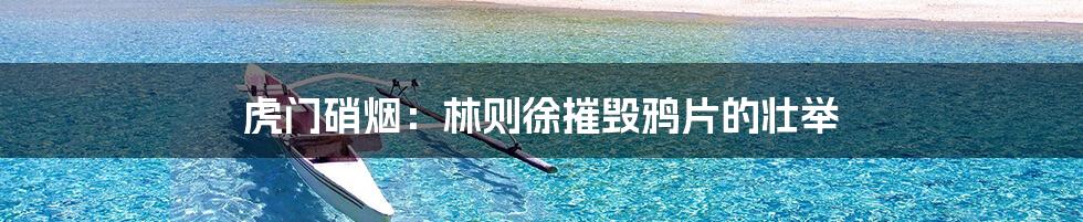 虎门硝烟:林则徐摧毁鸦片的壮举