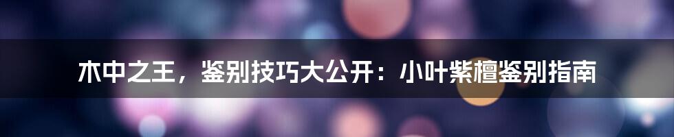 木中之王，鉴别技巧大公开：小叶紫檀鉴别指南