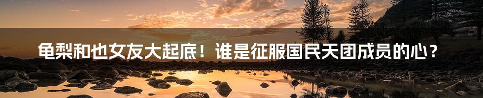 龟梨和也女友大起底!谁是征服国民天团成员的心?