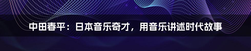 中田春平:日本音乐奇才,用音乐讲述时代故事