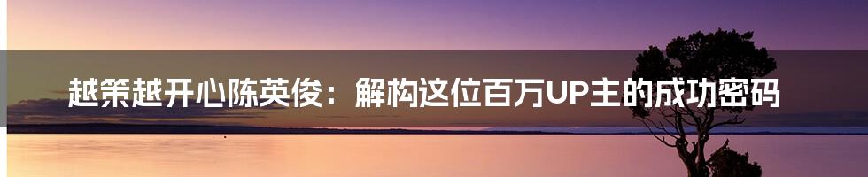 越策越开心陈英俊:解构这位百万UP主的成功密码