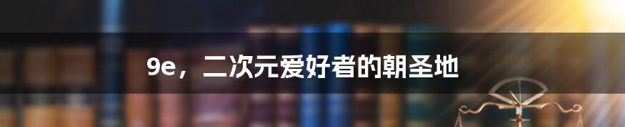 9e,二次元爱好者的朝圣地