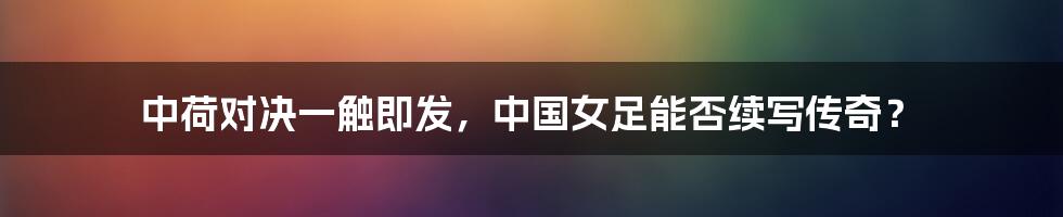 中荷对决一触即发,中国女足能否续写传奇?