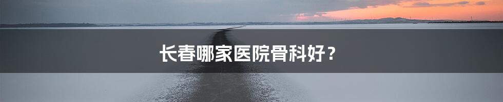 长春哪家医院骨科好?