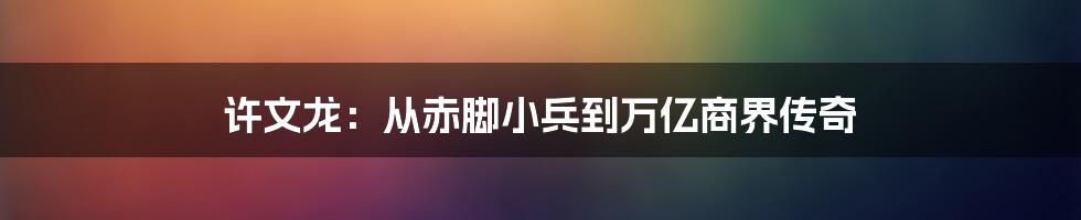 许文龙:从赤脚小兵到万亿商界传奇