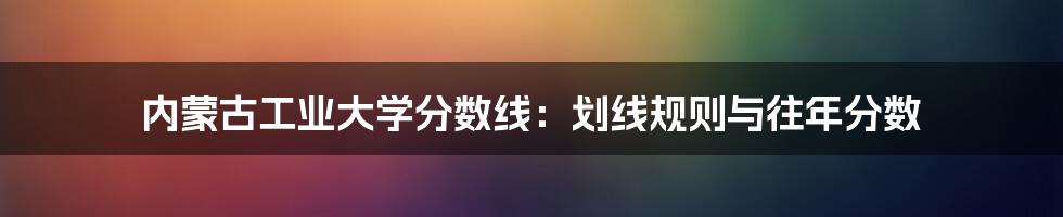 内蒙古工业大学分数线:划线规则与往年分数