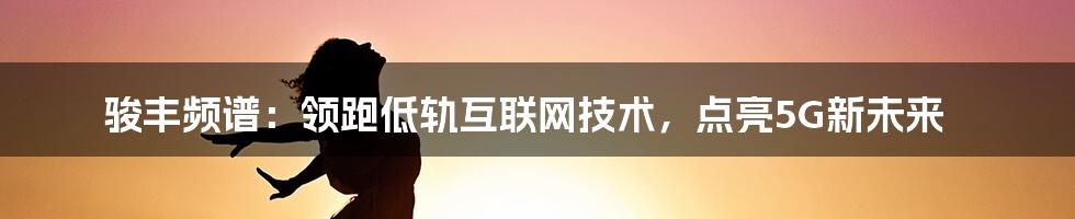 骏丰频谱:领跑低轨互联网技术,点亮5G新未来