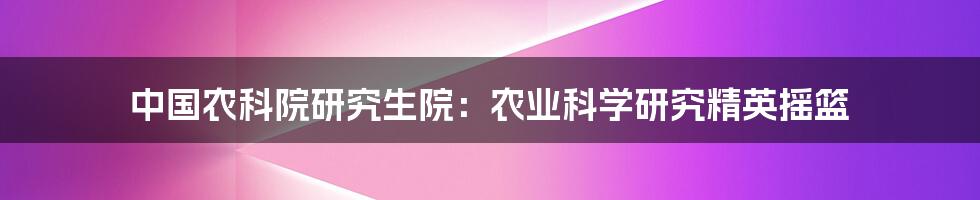 中国农科院研究生院:农业科学研究精英摇篮