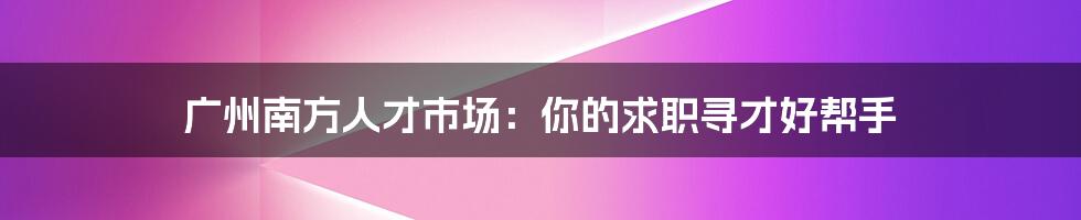 广州南方人才市场:你的求职寻才好帮手