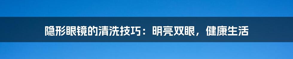 隐形眼镜的清洗技巧:明亮双眼,健康生活