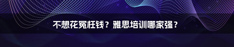 不想花冤枉钱?雅思培训哪家强?