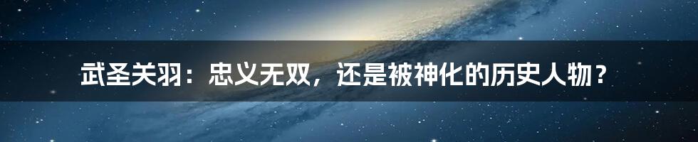 武圣关羽:忠义无双,还是被神化的历史人物?