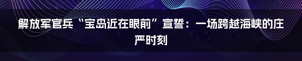 解放军官兵“宝岛近在眼前”宣誓:一场跨越海峡的庄严时刻