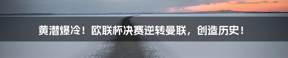黄潜爆冷!欧联杯决赛逆转曼联,创造历史!