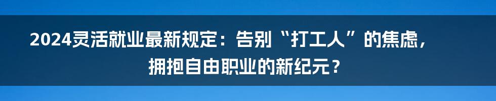 2024灵活就业最新规定:告别“打工人”的焦虑,拥抱自由职业的新纪元?
