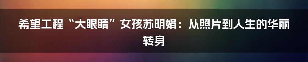 希望工程“大眼睛”女孩苏明娟:从照片到人生的华丽转身