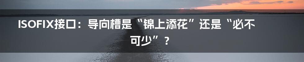 ISOFIX接口:导向槽是“锦上添花”还是“必不可少”?