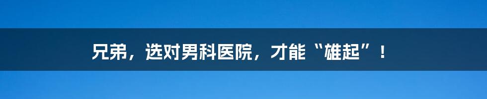 兄弟,选对男科医院,才能“雄起”!