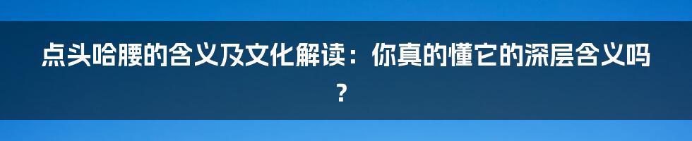 点头哈腰的含义及文化解读:你真的懂它的深层含义吗?