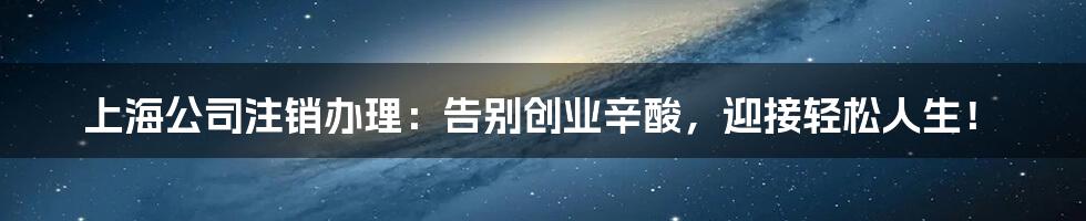 上海公司注销办理:告别创业辛酸,迎接轻松人生!