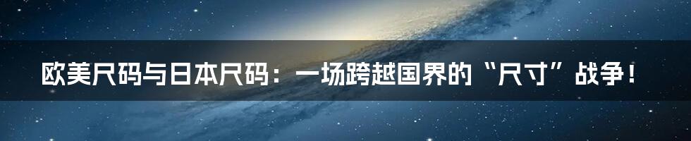 欧美尺码与日本尺码：一场跨越国界的“尺寸”战争！