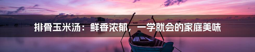排骨玉米汤:鲜香浓郁,一学就会的家庭美味
