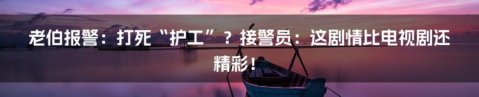 老伯报警:打死“护工”?接警员:这剧情比电视剧还精彩!