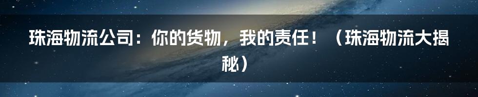 珠海物流公司:你的货物,我的责任!(珠海物流大揭秘)