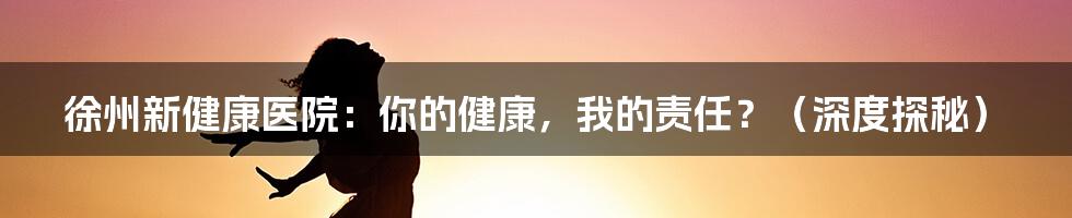 徐州新健康医院:你的健康,我的责任?(深度探秘)