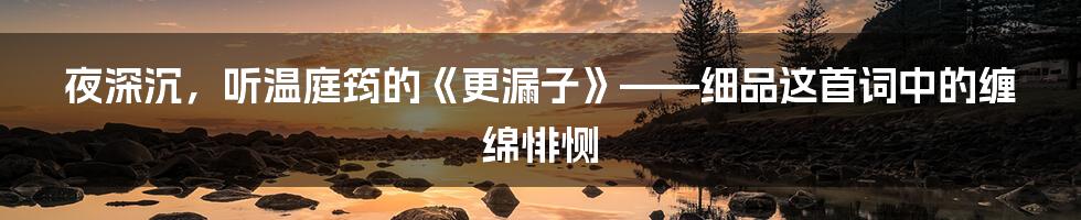 夜深沉,听温庭筠的《更漏子》——细品这首词中的缠绵悱恻