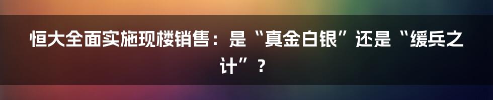 恒大全面实施现楼销售:是“真金白银”还是“缓兵之计”?