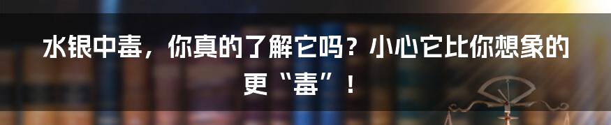 水银中毒,你真的了解它吗?小心它比你想象的更“毒”!